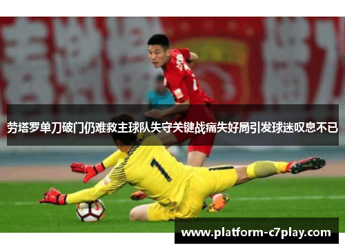 劳塔罗单刀破门仍难救主球队失守关键战痛失好局引发球迷叹息不已 劳塔罗单刀破门仍难救主球队失守关键战痛失好局引发球迷叹息不已