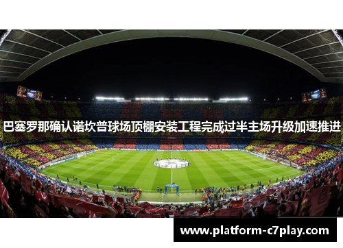 巴塞罗那确认诺坎普球场顶棚安装工程完成过半主场升级加速推进