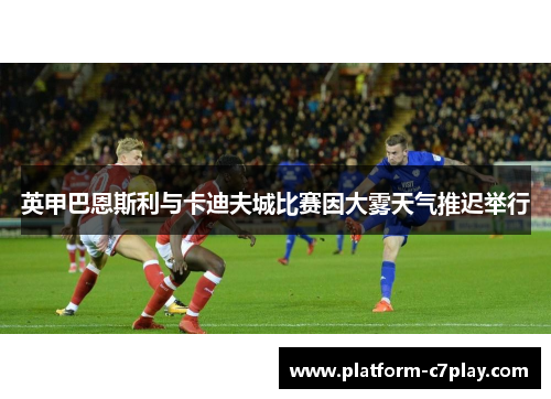 英甲巴恩斯利与卡迪夫城比赛因大雾天气推迟举行
