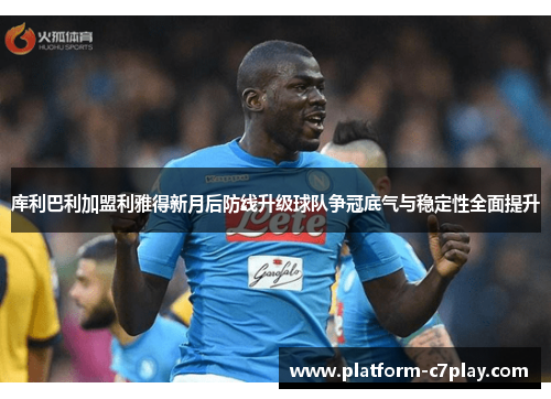 库利巴利加盟利雅得新月后防线升级球队争冠底气与稳定性全面提升