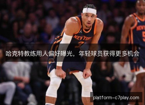 哈克特教练用人偏好曝光，年轻球员获得更多机会